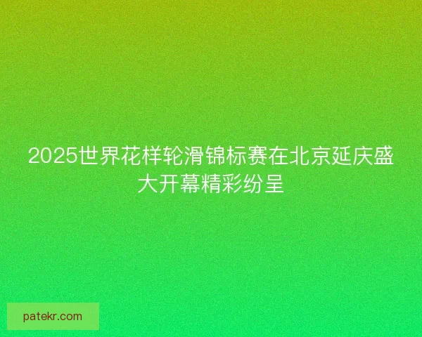 2025世界花样轮滑锦标赛在北京延庆盛大开幕精彩纷呈