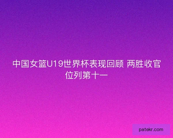 中国女篮U19世界杯表现回顾 两胜收官位列第十一