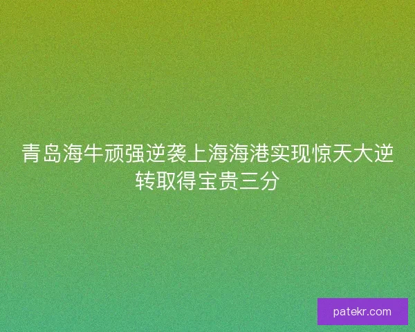 青岛海牛顽强逆袭上海海港实现惊天大逆转取得宝贵三分