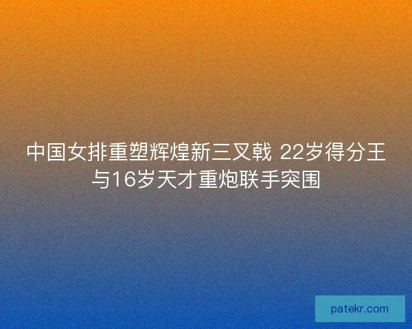 中国女排重塑辉煌新三叉戟 22岁得分王与16岁天才重炮联手突围