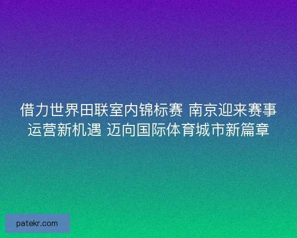 借力世界田联室内锦标赛 南京迎来赛事运营新机遇 迈向国际体育城市新篇章