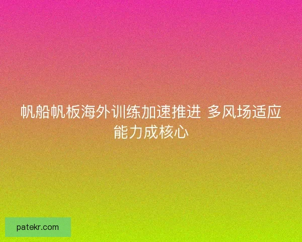 帆船帆板海外训练加速推进 多风场适应能力成核心